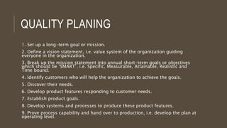 QUALITY PLANING
1. Set up a long-term goal or mission.
2. Define a vision statement, i.e. value system of the organization guiding
everyone in the organization.
3. Break up the mission statement into annual short-term goals or objectives
which should be ‘SMART’, i.e. Specific, Measurable, Attainable, Realistic and
Time bound.
4. Identify customers who will help the organization to achieve the goals.
5. Discover their needs.
6. Develop product features responding to customer needs.
7. Establish product goals.
8. Develop systems and processes to produce these product features.
9. Prove process capability and hand over to production, i.e. develop the plan at
operating level.
 