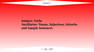 Lesson 1
1 – July – 2019
Subject: Verbs
Ancillaries: Nouns, Adjectives, Adverbs
and Sample Sentences
 