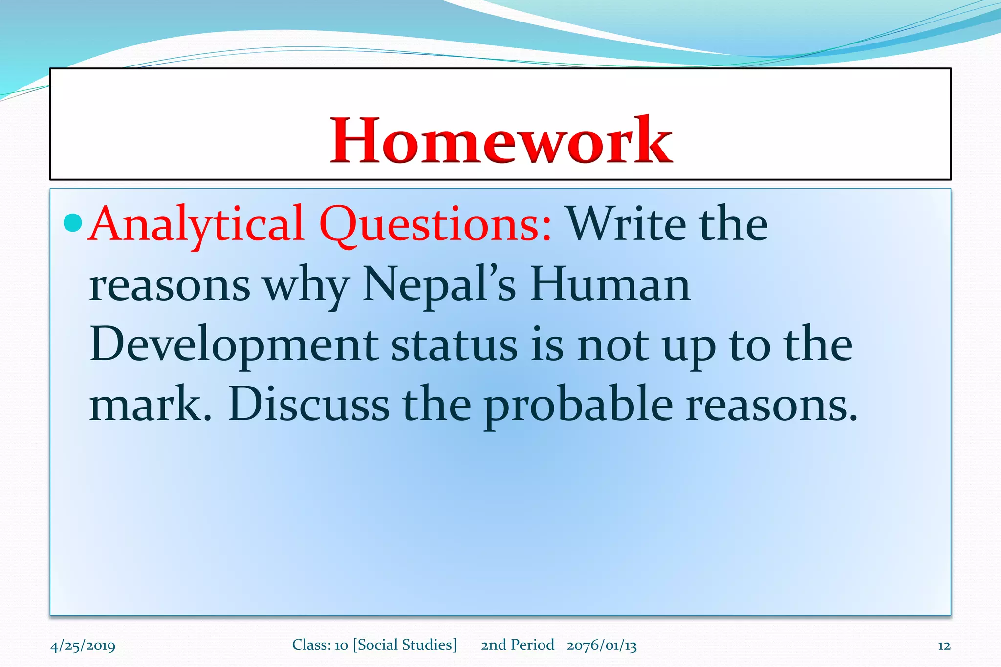 Homework
Analytical Questions: Write the
reasons why Nepal’s Human
Development status is not up to the
mark. Discuss the probable reasons.
4/25/2019 Class: 10 [Social Studies] 2nd Period 2076/01/13 12
 