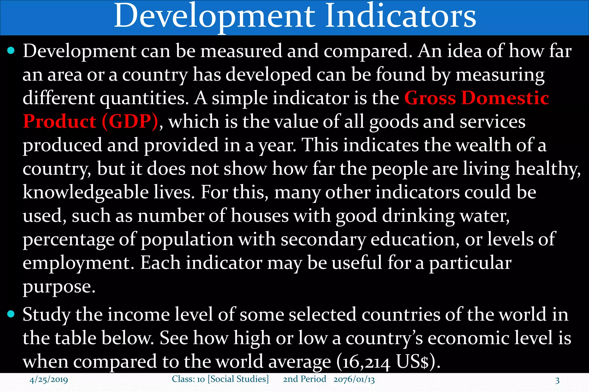 Development Indicators
 Development can be measured and compared. An idea of how far
an area or a country has developed can be found by measuring
different quantities. A simple indicator is the Gross Domestic
Product (GDP), which is the value of all goods and services
produced and provided in a year. This indicates the wealth of a
country, but it does not show how far the people are living healthy,
knowledgeable lives. For this, many other indicators could be
used, such as number of houses with good drinking water,
percentage of population with secondary education, or levels of
employment. Each indicator may be useful for a particular
purpose.
 Study the income level of some selected countries of the world in
the table below. See how high or low a country’s economic level is
when compared to the world average (16,214 US$).
4/25/2019 Class: 10 [Social Studies] 2nd Period 2076/01/13 3
 