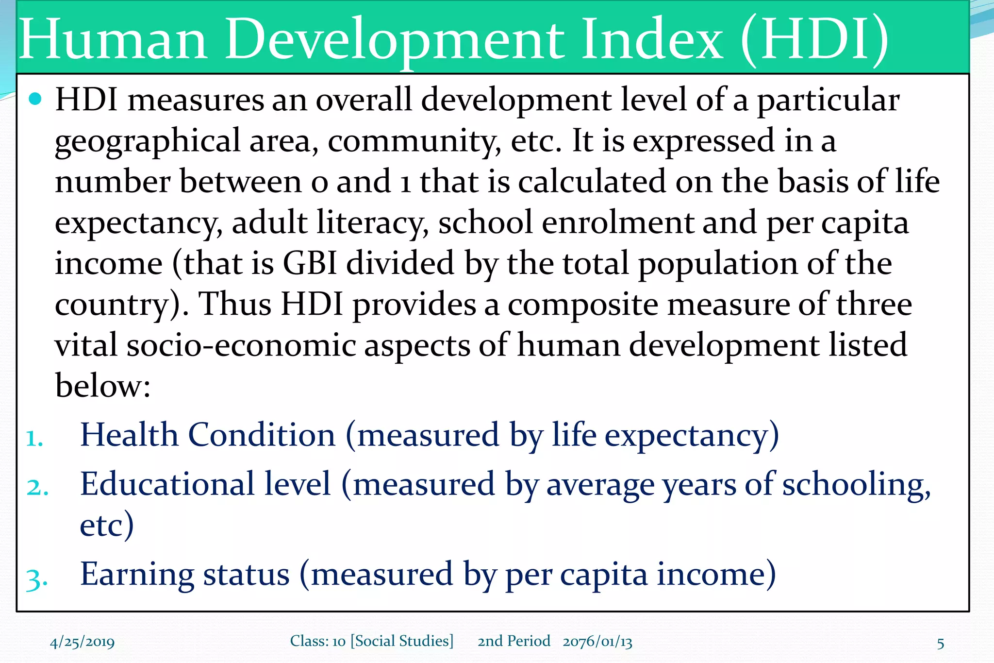 Human Development Index (HDI)
 HDI measures an overall development level of a particular
geographical area, community, etc. It is expressed in a
number between 0 and 1 that is calculated on the basis of life
expectancy, adult literacy, school enrolment and per capita
income (that is GBI divided by the total population of the
country). Thus HDI provides a composite measure of three
vital socio-economic aspects of human development listed
below:
1. Health Condition (measured by life expectancy)
2. Educational level (measured by average years of schooling,
etc)
3. Earning status (measured by per capita income)
4/25/2019 Class: 10 [Social Studies] 2nd Period 2076/01/13 5
 