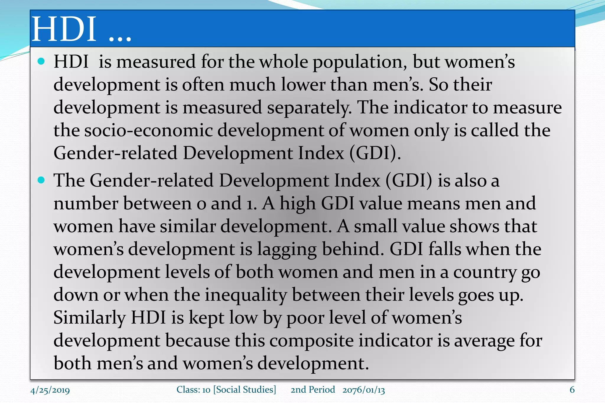 HDI …
 HDI is measured for the whole population, but women’s
development is often much lower than men’s. So their
development is measured separately. The indicator to measure
the socio-economic development of women only is called the
Gender-related Development Index (GDI).
 The Gender-related Development Index (GDI) is also a
number between 0 and 1. A high GDI value means men and
women have similar development. A small value shows that
women’s development is lagging behind. GDI falls when the
development levels of both women and men in a country go
down or when the inequality between their levels goes up.
Similarly HDI is kept low by poor level of women’s
development because this composite indicator is average for
both men’s and women’s development.
4/25/2019 Class: 10 [Social Studies] 2nd Period 2076/01/13 6
 