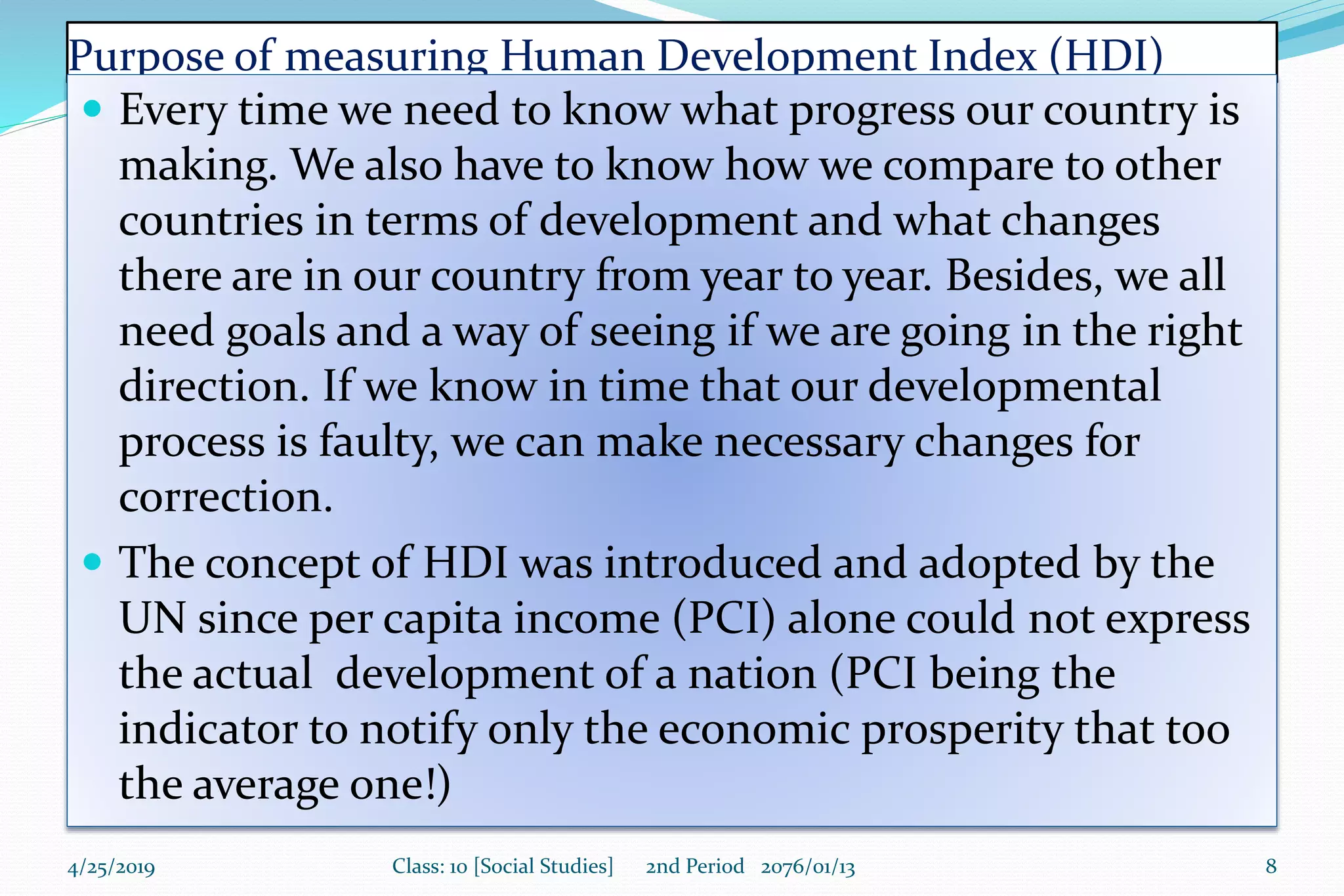 Purpose of measuring Human Development Index (HDI)
 Every time we need to know what progress our country is
making. We also have to know how we compare to other
countries in terms of development and what changes
there are in our country from year to year. Besides, we all
need goals and a way of seeing if we are going in the right
direction. If we know in time that our developmental
process is faulty, we can make necessary changes for
correction.
 The concept of HDI was introduced and adopted by the
UN since per capita income (PCI) alone could not express
the actual development of a nation (PCI being the
indicator to notify only the economic prosperity that too
the average one!)
4/25/2019 Class: 10 [Social Studies] 2nd Period 2076/01/13 8
 