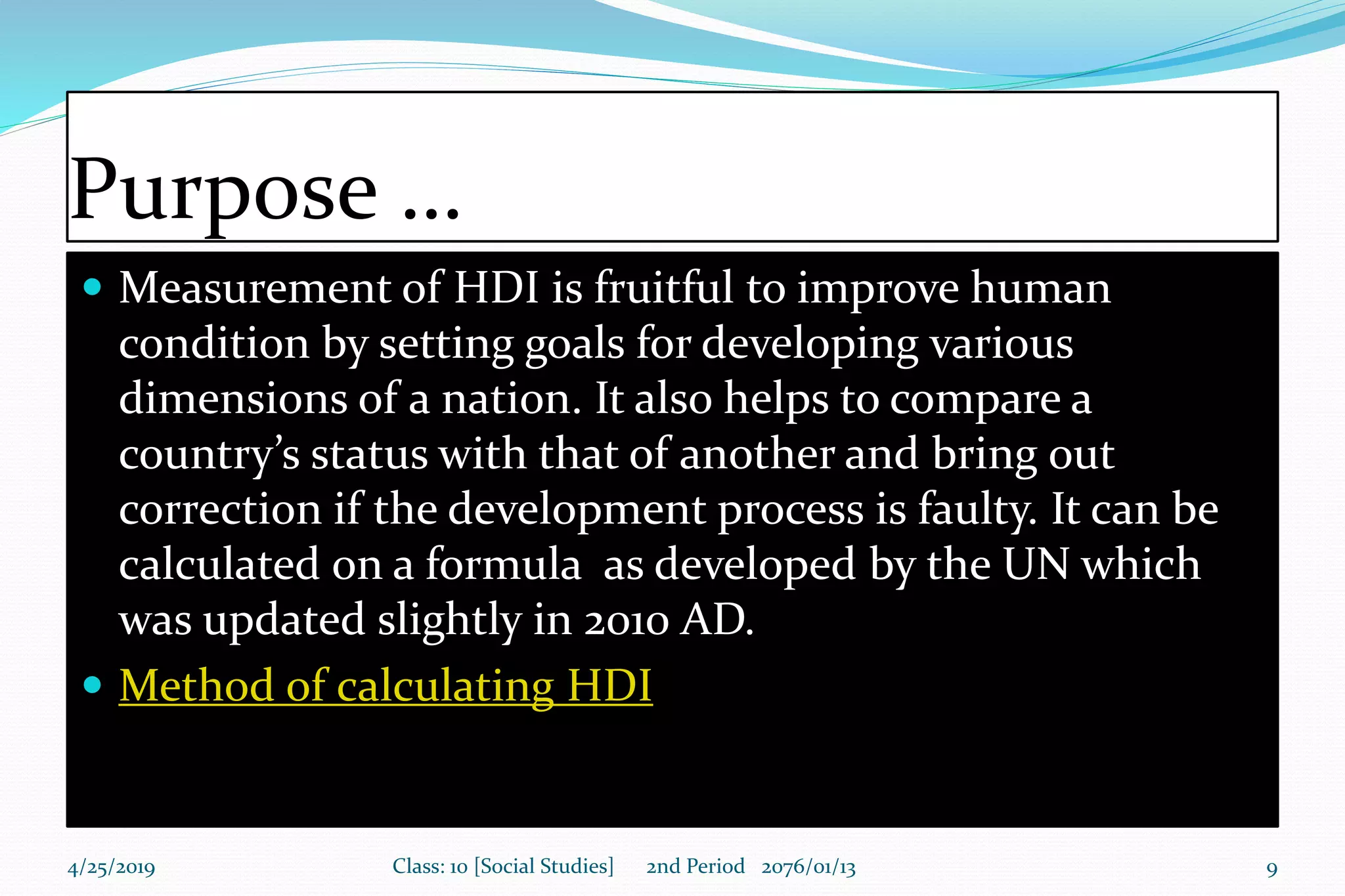 Purpose …
 Measurement of HDI is fruitful to improve human
condition by setting goals for developing various
dimensions of a nation. It also helps to compare a
country’s status with that of another and bring out
correction if the development process is faulty. It can be
calculated on a formula as developed by the UN which
was updated slightly in 2010 AD.
 Method of calculating HDI
4/25/2019 Class: 10 [Social Studies] 2nd Period 2076/01/13 9
 