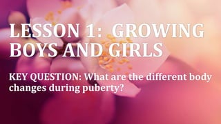 LESSON 1: GROWING
BOYS AND GIRLS
KEY QUESTION: What are the different body
changes during puberty?
 