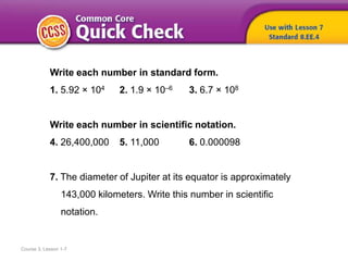 Course 3, Lesson 1-7
Write each number in standard form.
1. 5.92 × 104 2. 1.9 × 10–6 3. 6.7 × 108
Write each number in scientific notation.
4. 26,400,000 5. 11,000 6. 0.000098
7. The diameter of Jupiter at its equator is approximately
143,000 kilometers. Write this number in scientific
notation.
 