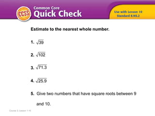Course 3, Lesson 1-10
Estimate to the nearest whole number.
1.
2.
3.
4.
5. Give two numbers that have square roots between 9
and 10.
39
102
71.3
25.9
 