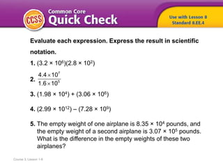 Course 3, Lesson 1-8
Evaluate each expression. Express the result in scientific
notation.
1. (3.2 × 106)(2.8 × 102)
2.
3. (1.98 × 104) + (3.06 × 106)
4. (2.99 × 1012) – (7.28 × 109)
5. The empty weight of one airplane is 8.35 × 104 pounds, and
the empty weight of a second airplane is 3.07 × 105 pounds.
What is the difference in the empty weights of these two
airplanes?
7
5
4.4 10
1.6 10


 