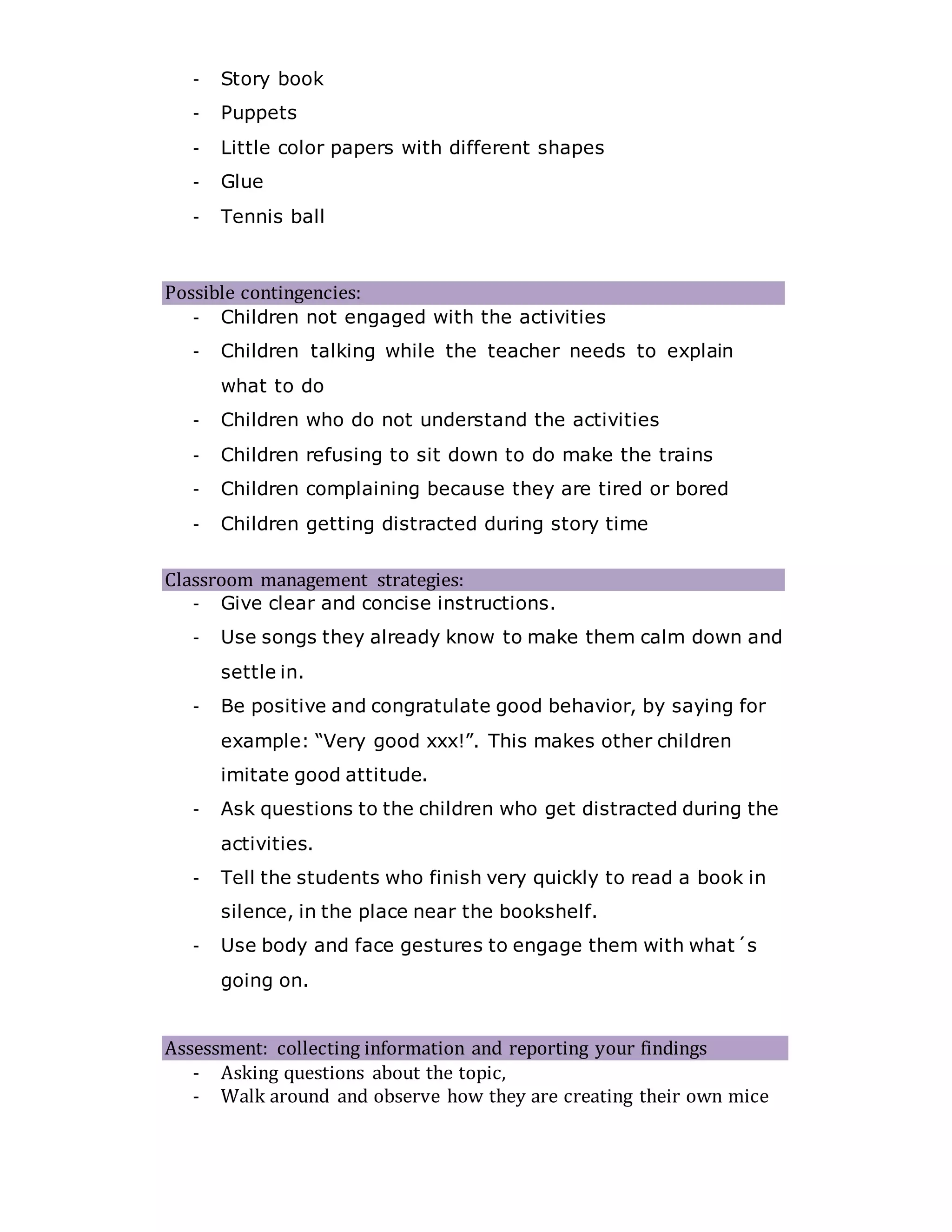 - Story book
- Puppets
- Little color papers with different shapes
- Glue
- Tennis ball
Possible contingencies:
- Children not engaged with the activities
- Children talking while the teacher needs to explain
what to do
- Children who do not understand the activities
- Children refusing to sit down to do make the trains
- Children complaining because they are tired or bored
- Children getting distracted during story time
Classroom management strategies:
- Give clear and concise instructions.
- Use songs they already know to make them calm down and
settle in.
- Be positive and congratulate good behavior, by saying for
example: “Very good xxx!”. This makes other children
imitate good attitude.
- Ask questions to the children who get distracted during the
activities.
- Tell the students who finish very quickly to read a book in
silence, in the place near the bookshelf.
- Use body and face gestures to engage them with what´s
going on.
Assessment: collecting information and reporting your findings
- Asking questions about the topic,
- Walk around and observe how they are creating their own mice
 