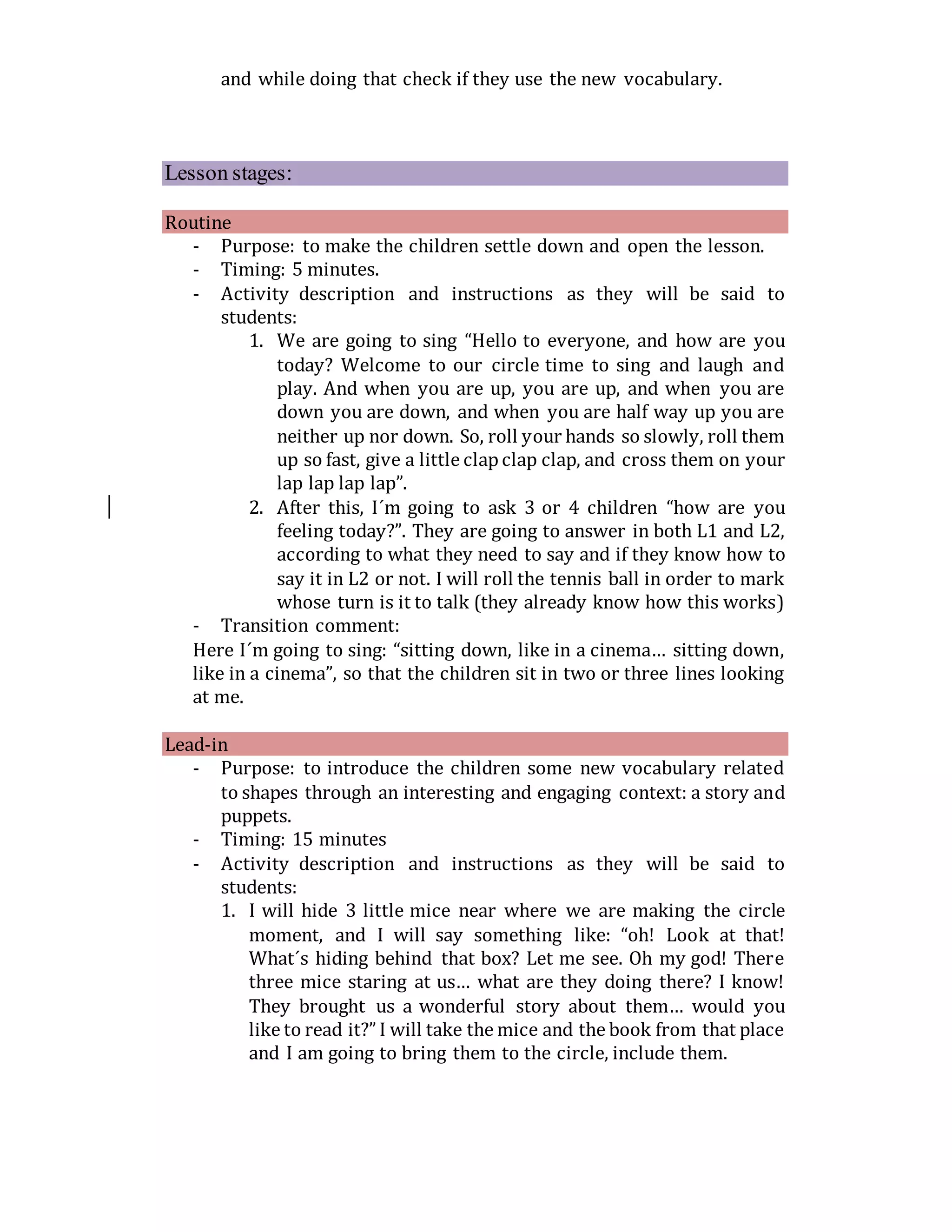 and while doing that check if they use the new vocabulary.
Lesson stages:
Routine
- Purpose: to make the children settle down and open the lesson.
- Timing: 5 minutes.
- Activity description and instructions as they will be said to
students:
1. We are going to sing “Hello to everyone, and how are you
today? Welcome to our circle time to sing and laugh and
play. And when you are up, you are up, and when you are
down you are down, and when you are half way up you are
neither up nor down. So, roll your hands so slowly, roll them
up so fast, give a little clapclap clap, and cross them on your
lap lap lap lap”.
2. After this, I´m going to ask 3 or 4 children “how are you
feeling today?”. They are going to answer in both L1 and L2,
according to what they need to say and if they know how to
say it in L2 or not. I will roll the tennis ball in order to mark
whose turn is it to talk (they already know how this works)
- Transition comment:
Here I´m going to sing: “sitting down, like in a cinema… sitting down,
like in a cinema”, so that the children sit in two or three lines looking
at me.
Lead-in
- Purpose: to introduce the children some new vocabulary related
to shapes through an interesting and engaging context: a story and
puppets.
- Timing: 15 minutes
- Activity description and instructions as they will be said to
students:
1. I will hide 3 little mice near where we are making the circle
moment, and I will say something like: “oh! Look at that!
What´s hiding behind that box? Let me see. Oh my god! There
three mice staring at us… what are they doing there? I know!
They brought us a wonderful story about them… would you
like to read it?” I will take the mice and the book from that place
and I am going to bring them to the circle, include them.
 
