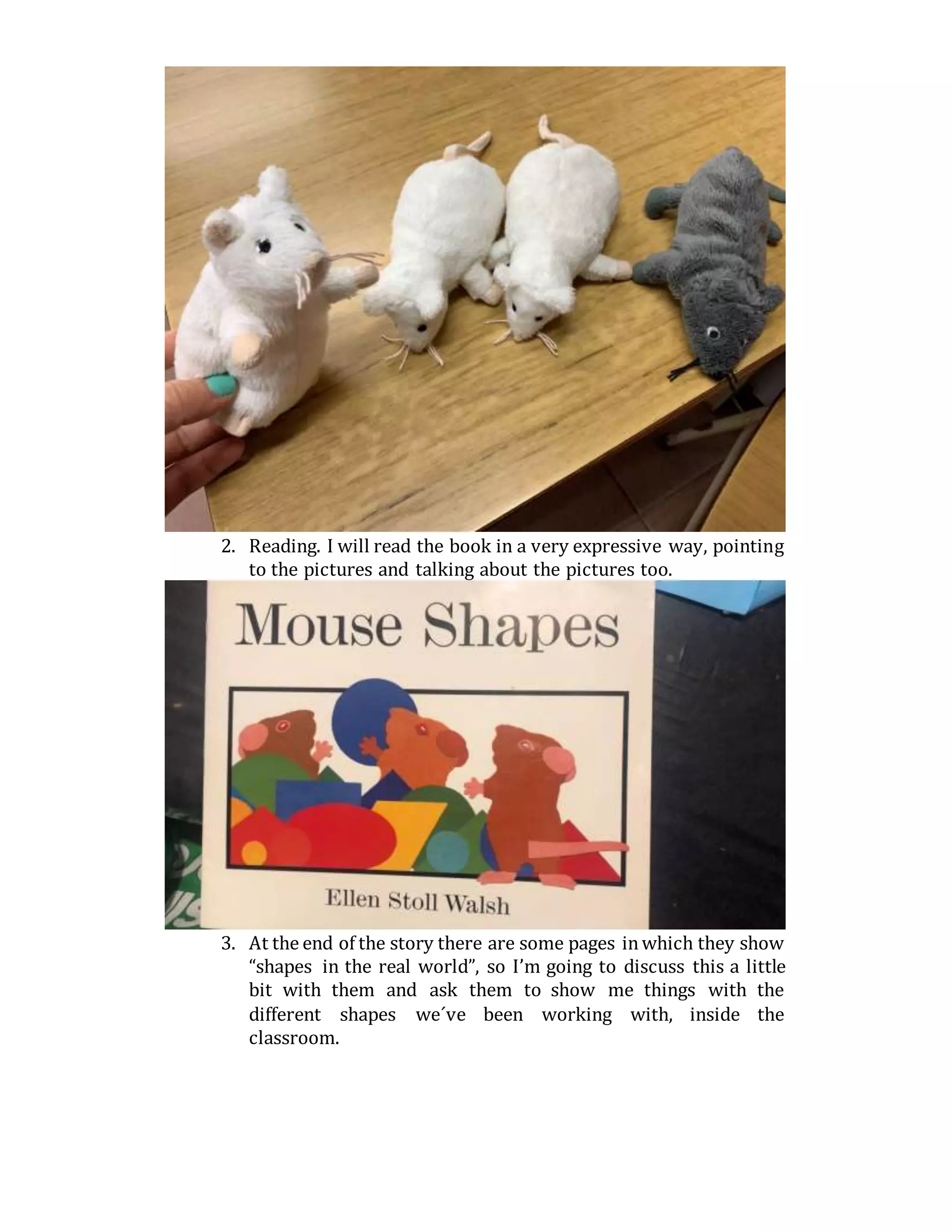 2. Reading. I will read the book in a very expressive way, pointing
to the pictures and talking about the pictures too.
3. At the end of the story there are some pages inwhich they show
“shapes in the real world”, so I’m going to discuss this a little
bit with them and ask them to show me things with the
different shapes we´ve been working with, inside the
classroom.
 