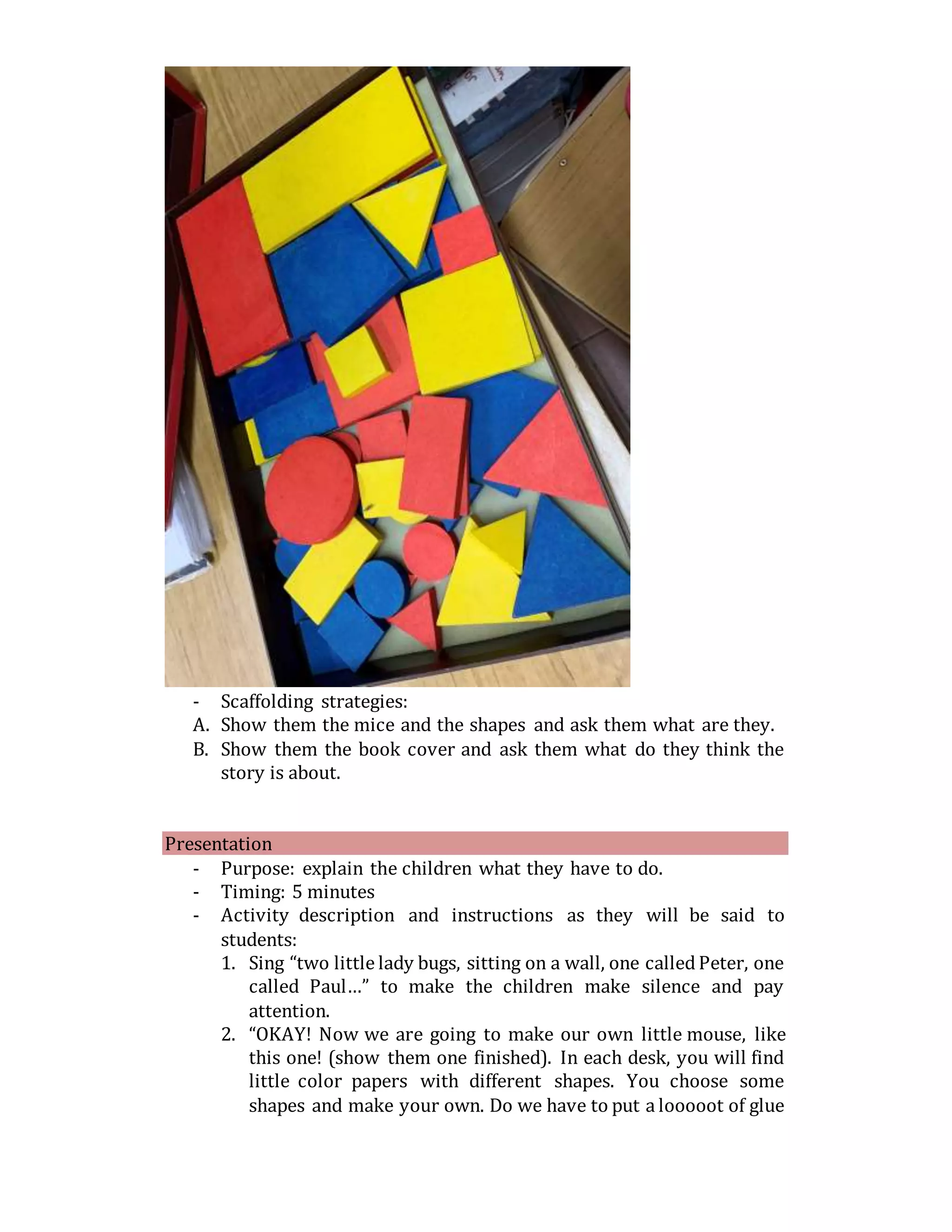 - Scaffolding strategies:
A. Show them the mice and the shapes and ask them what are they.
B. Show them the book cover and ask them what do they think the
story is about.
Presentation
- Purpose: explain the children what they have to do.
- Timing: 5 minutes
- Activity description and instructions as they will be said to
students:
1. Sing “two little lady bugs, sitting on a wall, one calledPeter, one
called Paul…” to make the children make silence and pay
attention.
2. “OKAY! Now we are going to make our own little mouse, like
this one! (show them one finished). In each desk, you will find
little color papers with different shapes. You choose some
shapes and make your own. Do we have to put a looooot of glue
 