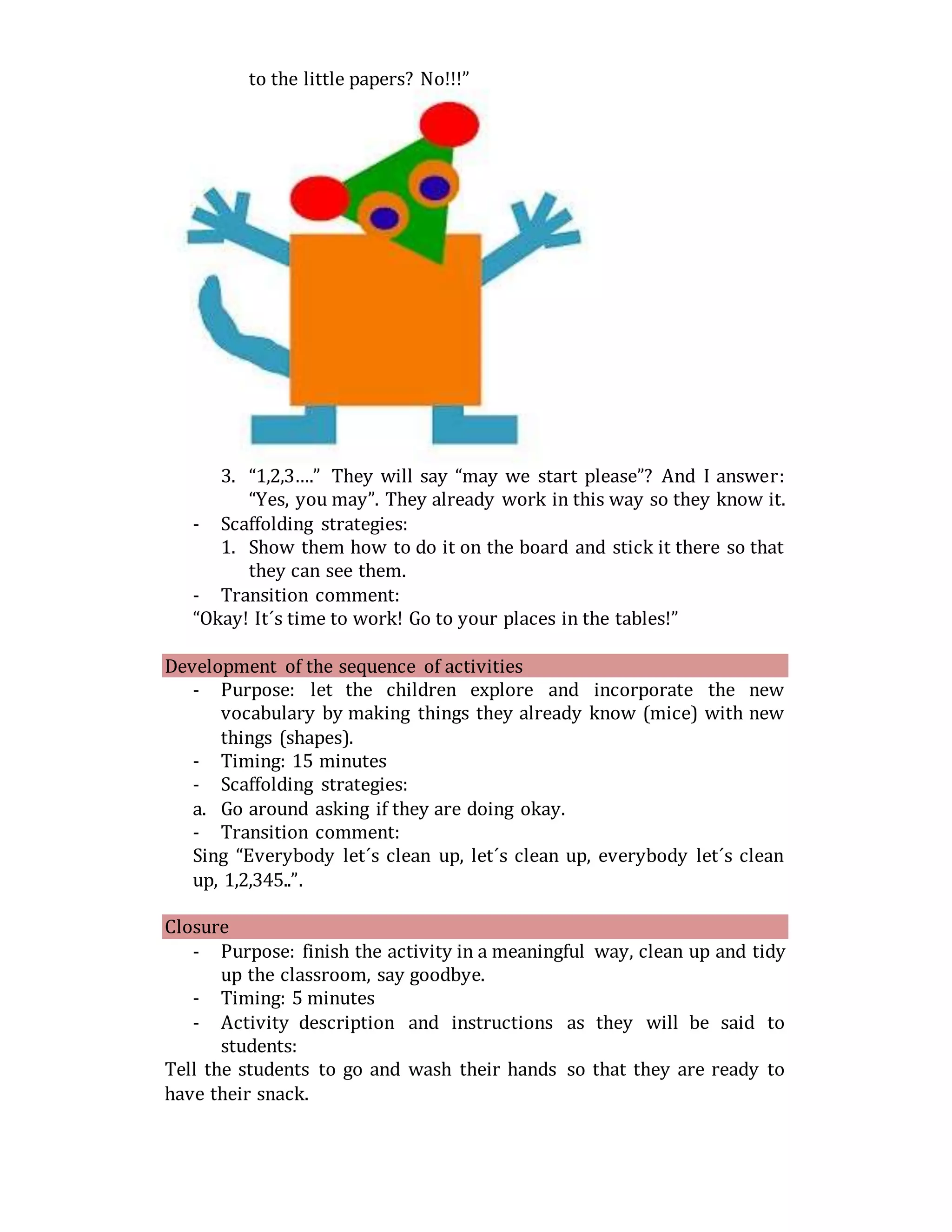 to the little papers? No!!!”
3. “1,2,3….” They will say “may we start please”? And I answer:
“Yes, you may”. They already work in this way so they know it.
- Scaffolding strategies:
1. Show them how to do it on the board and stick it there so that
they can see them.
- Transition comment:
“Okay! It´s time to work! Go to your places in the tables!”
Development of the sequence of activities
- Purpose: let the children explore and incorporate the new
vocabulary by making things they already know (mice) with new
things (shapes).
- Timing: 15 minutes
- Scaffolding strategies:
a. Go around asking if they are doing okay.
- Transition comment:
Sing “Everybody let´s clean up, let´s clean up, everybody let´s clean
up, 1,2,345..”.
Closure
- Purpose: finish the activity in a meaningful way, clean up and tidy
up the classroom, say goodbye.
- Timing: 5 minutes
- Activity description and instructions as they will be said to
students:
Tell the students to go and wash their hands so that they are ready to
have their snack.
 
