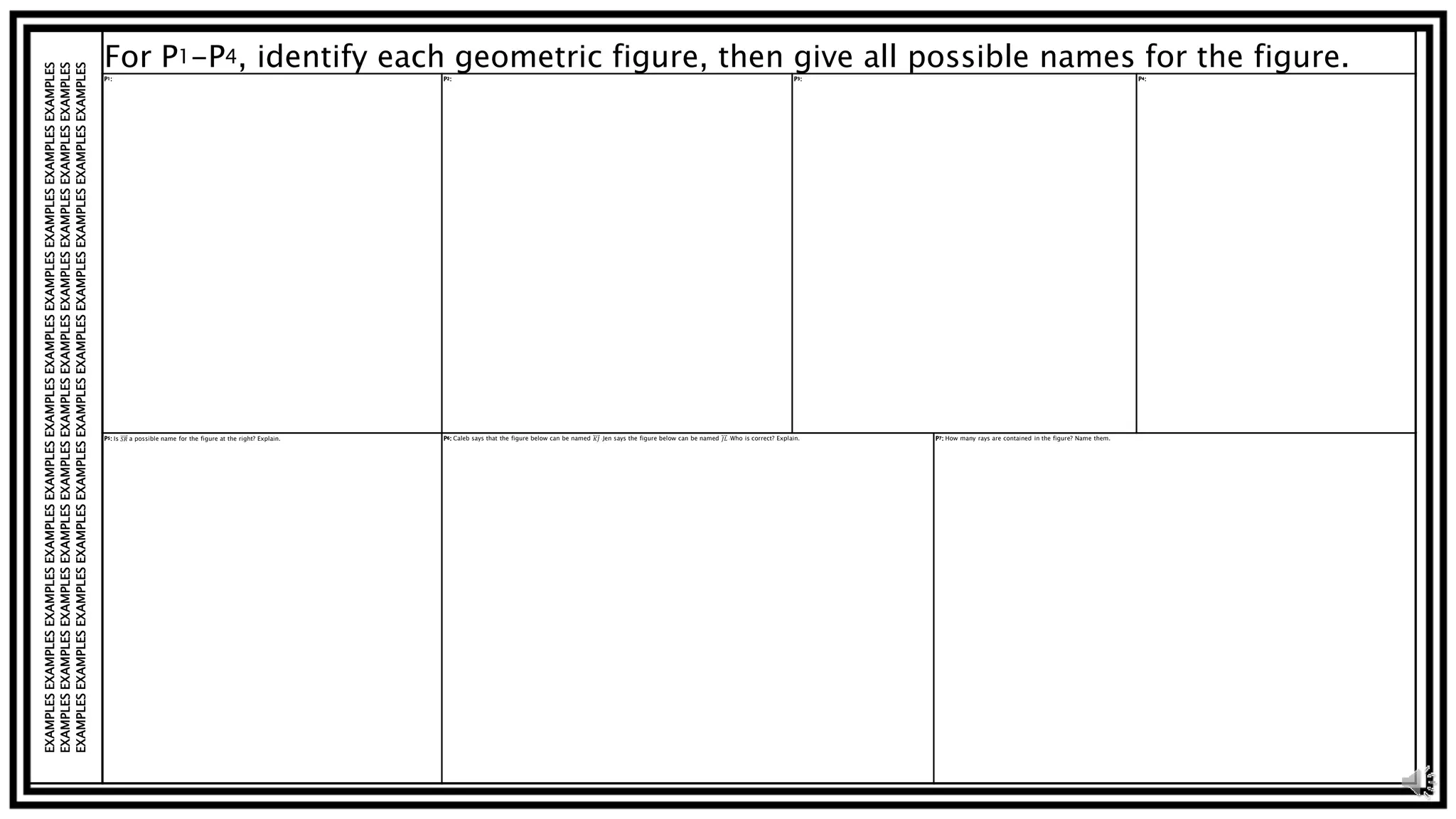EXAMPLESEXAMPLESEXAMPLESEXAMPLESEXAMPLESEXAMPLESEXAMPLESEXAMPLESEXAMPLESEXAMPLESEXAMPLES
EXAMPLESEXAMPLESEXAMPLESEXAMPLESEXAMPLESEXAMPLESEXAMPLESEXAMPLESEXAMPLESEXAMPLESEXAMPLES
EXAMPLESEXAMPLESEXAMPLESEXAMPLESEXAMPLESEXAMPLESEXAMPLESEXAMPLESEXAMPLESEXAMPLESEXAMPLES
For P1-P4, identify each geometric figure, then give all possible names for the figure.P1: P2: P3: P4:
P5: Is 𝑆𝑅 a possible name for the figure at the right? Explain. P6: Caleb says that the figure below can be named 𝐾𝐽 .Jen says the figure below can be named 𝐽𝐿 .Who is correct? Explain. P7: How many rays are contained in the figure? Name them.
 