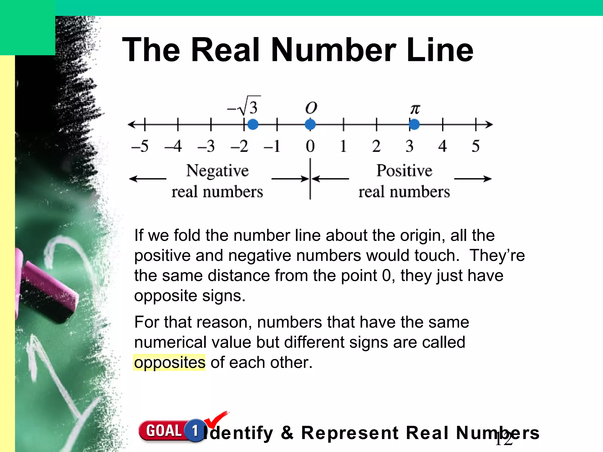 12
The Real Number Line
If we fold the number line about the origin, all the
positive and negative numbers would touch. They’re
the same distance from the point 0, they just have
opposite signs.
For that reason, numbers that have the same
numerical value but different signs are called
opposites of each other.
Identify & Represent Real Numbers
 