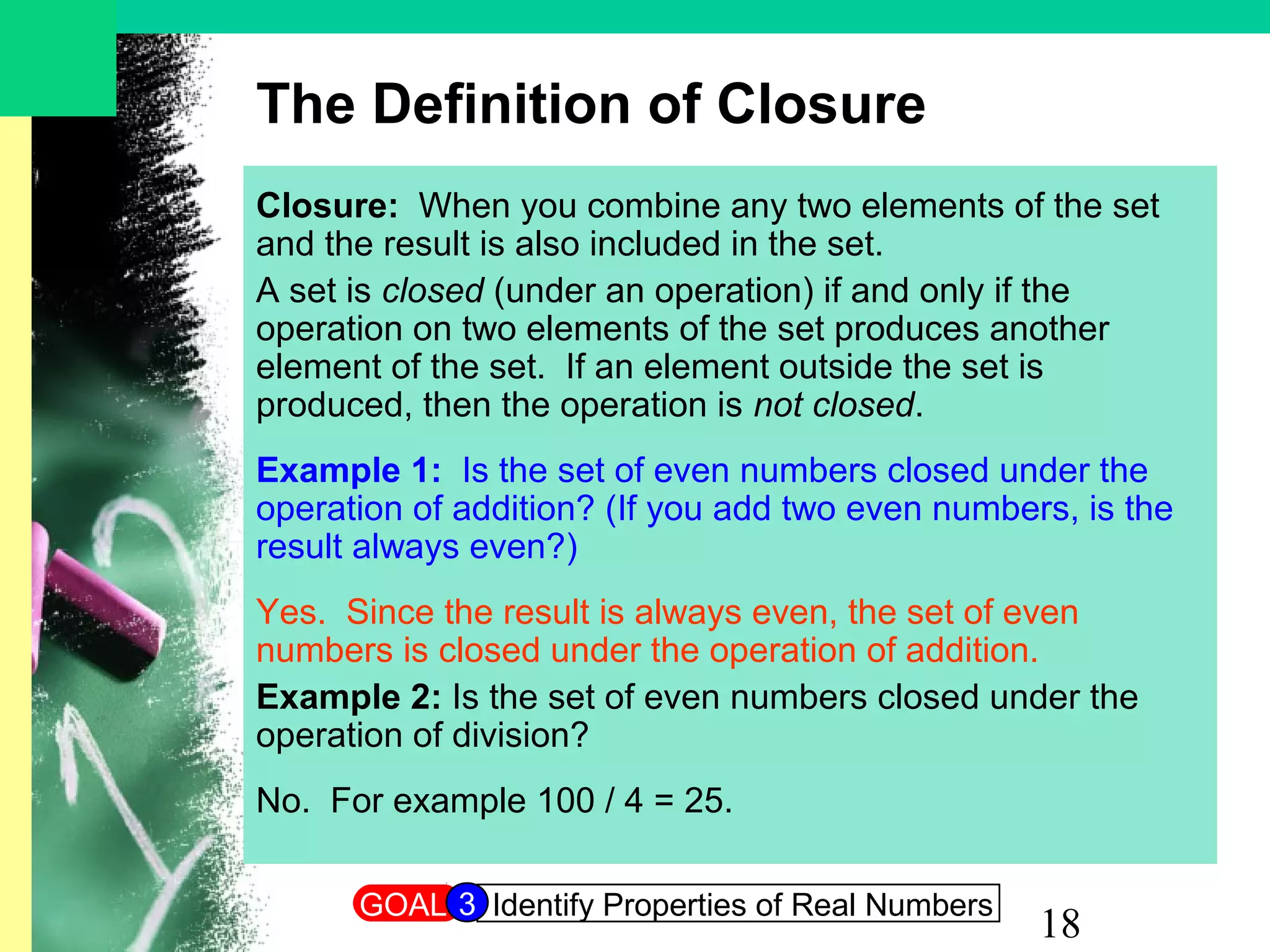 18
The Definition of Closure
Closure: When you combine any two elements of the set
and the result is also included in the set.
A set is closed (under an operation) if and only if the
operation on two elements of the set produces another
element of the set. If an element outside the set is
produced, then the operation is not closed.
Example 1: Is the set of even numbers closed under the
operation of addition? (If you add two even numbers, is the
result always even?)
Yes. Since the result is always even, the set of even
numbers is closed under the operation of addition.
Example 2: Is the set of even numbers closed under the
operation of division?
No. For example 100 / 4 = 25.
GOAL Identify Properties of Real Numbers3
 