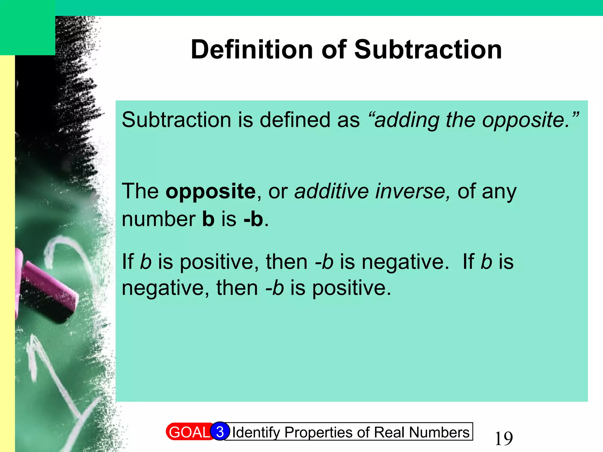 19
Definition of Subtraction
Subtraction is defined as “adding the opposite.”
The opposite, or additive inverse, of any
number b is -b.
If b is positive, then -b is negative. If b is
negative, then -b is positive.
GOAL Identify Properties of Real Numbers3
 