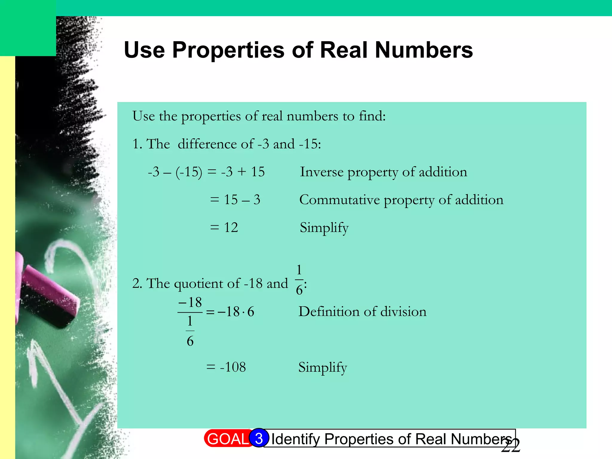 22
Use the properties of real numbers to find:
1. The difference of -3 and -15:
-3 – (-15) = -3 + 15 Inverse property of addition
= 15 – 3 Commutative property of addition
= 12 Simplify
2. The quotient of -18 and :
= -108
Use Properties of Real Numbers
618
6
1
18
⋅−=
−
6
1
Definition of division
Simplify
GOAL Identify Properties of Real Numbers3
 