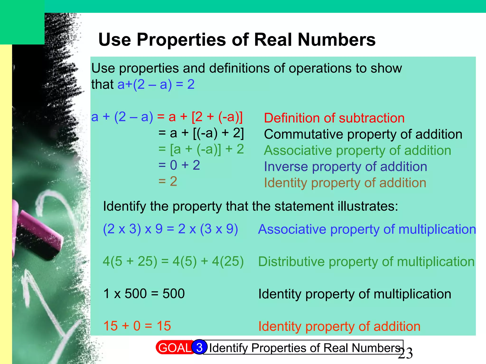 23
Use Properties of Real Numbers
Use properties and definitions of operations to show
that a+(2 – a) = 2
a + (2 – a) = a + [2 + (-a)]
= a + [(-a) + 2]
= [a + (-a)] + 2
= 0 + 2
= 2
Definition of subtraction
Commutative property of addition
Associative property of addition
Inverse property of addition
Identity property of addition
Identify the property that the statement illustrates:
(2 x 3) x 9 = 2 x (3 x 9)
4(5 + 25) = 4(5) + 4(25)
1 x 500 = 500
15 + 0 = 15
Associative property of multiplication
Distributive property of multiplication
Identity property of multiplication
Identity property of addition
GOAL Identify Properties of Real Numbers3
 