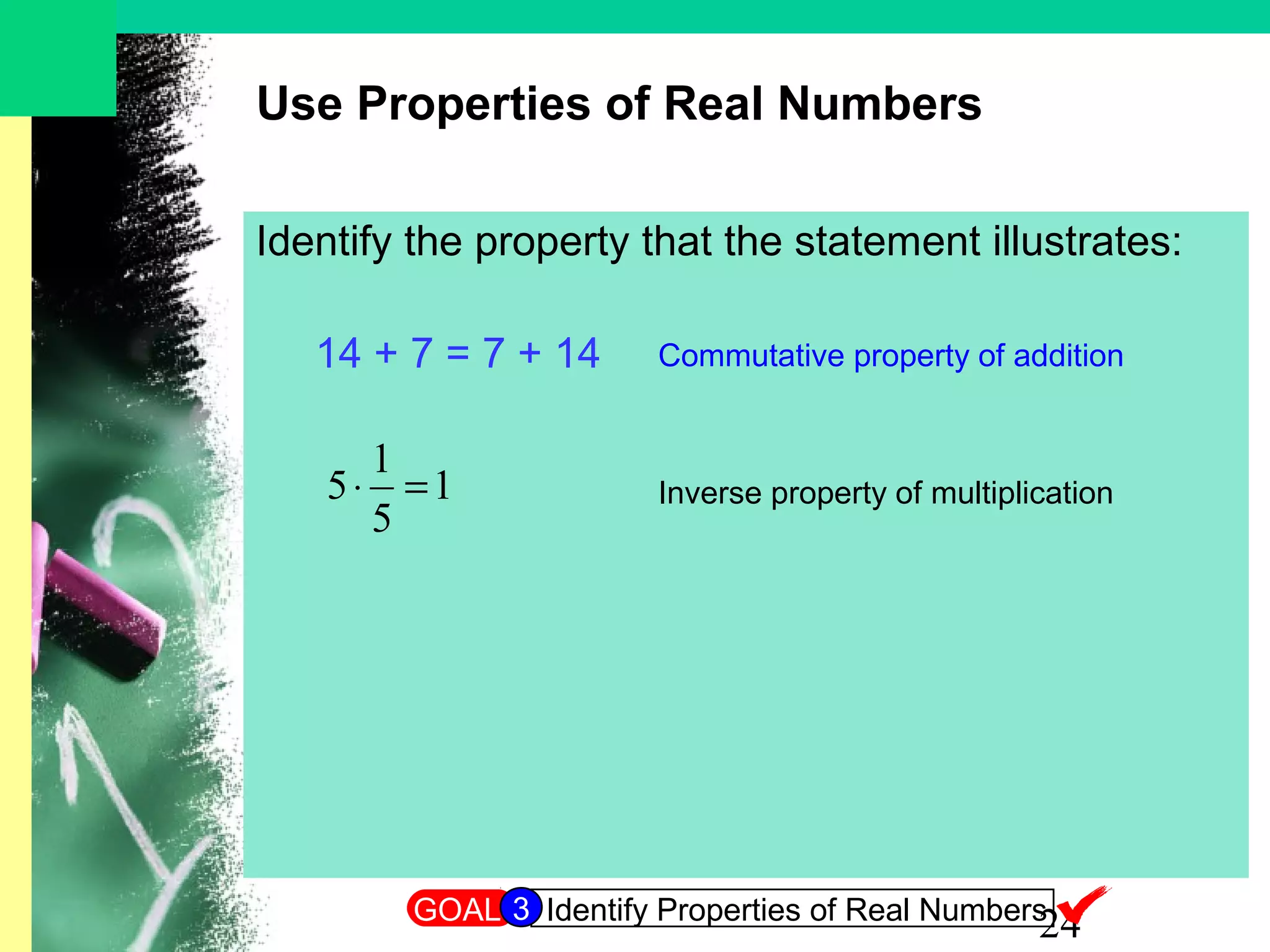 24
Use Properties of Real Numbers
Identify the property that the statement illustrates:
14 + 7 = 7 + 14
1
5
1
5 =⋅
Commutative property of addition
Inverse property of multiplication
GOAL Identify Properties of Real Numbers3
 