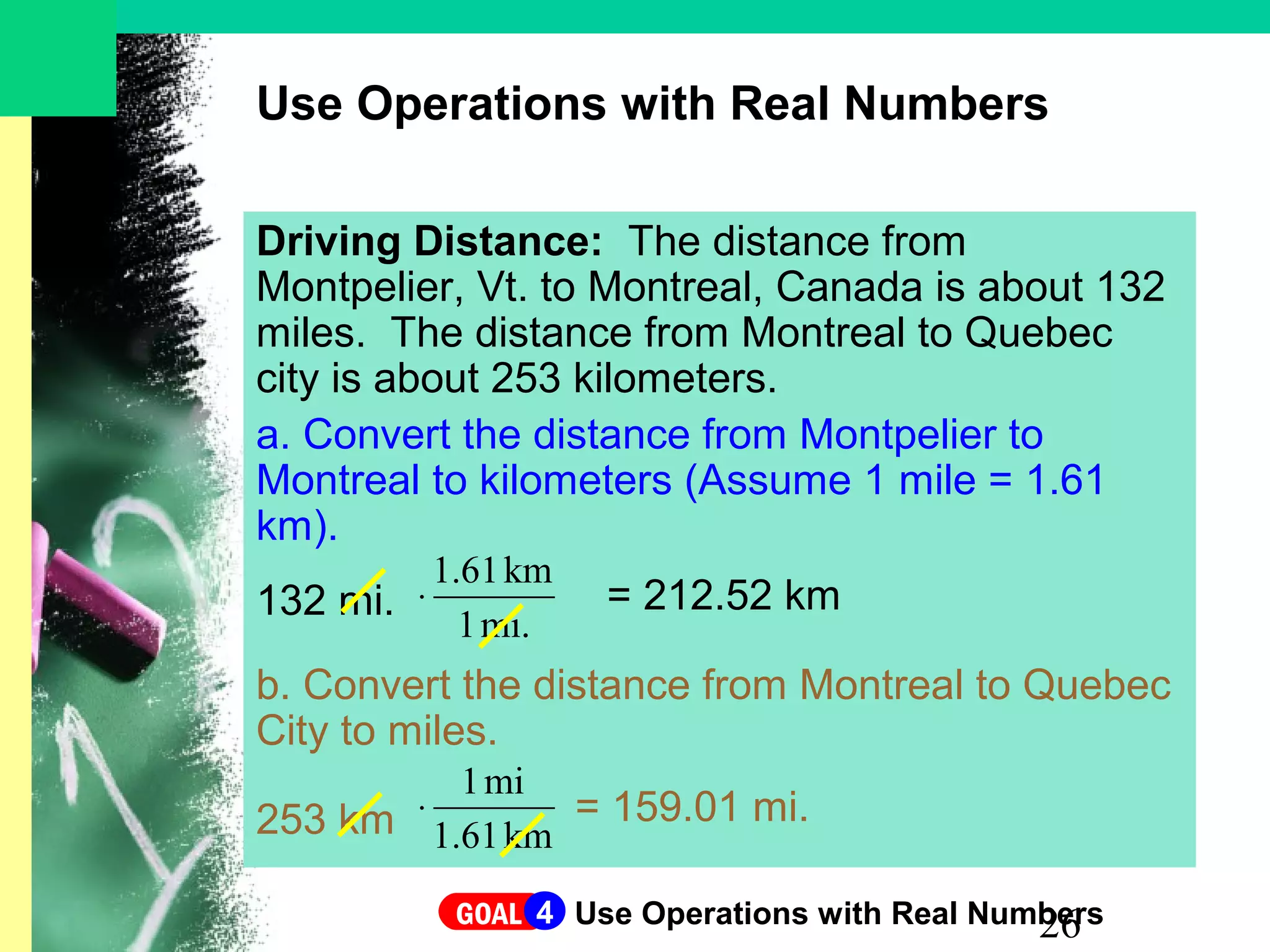 26
Use Operations with Real Numbers
Driving Distance: The distance from
Montpelier, Vt. to Montreal, Canada is about 132
miles. The distance from Montreal to Quebec
city is about 253 kilometers.
a. Convert the distance from Montpelier to
Montreal to kilometers (Assume 1 mile = 1.61
km).
132 mi.
b. Convert the distance from Montreal to Quebec
City to miles.
253 km
mi.1
km1.61
⋅ = 212.52 km
km1.61
mi1
⋅ = 159.01 mi.
GOAL Use Operations with Real Numbers4
 