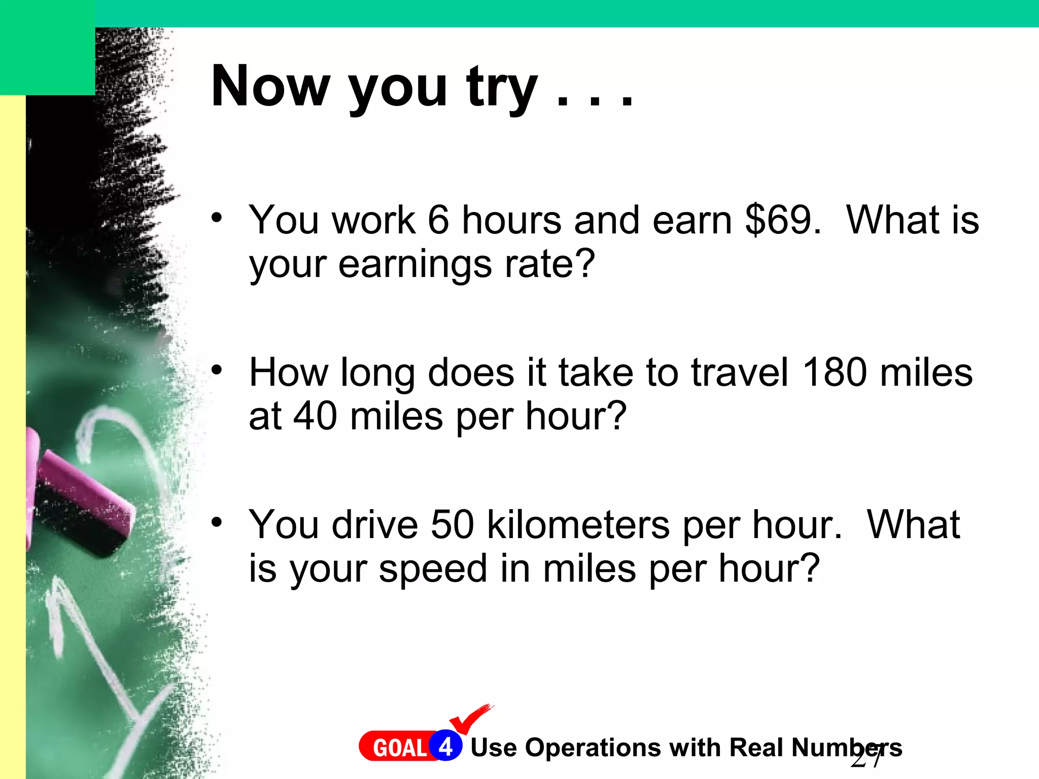 27
Now you try . . .
• You work 6 hours and earn $69. What is
your earnings rate?
• How long does it take to travel 180 miles
at 40 miles per hour?
• You drive 50 kilometers per hour. What
is your speed in miles per hour?
GOAL Use Operations with Real Numbers4
 