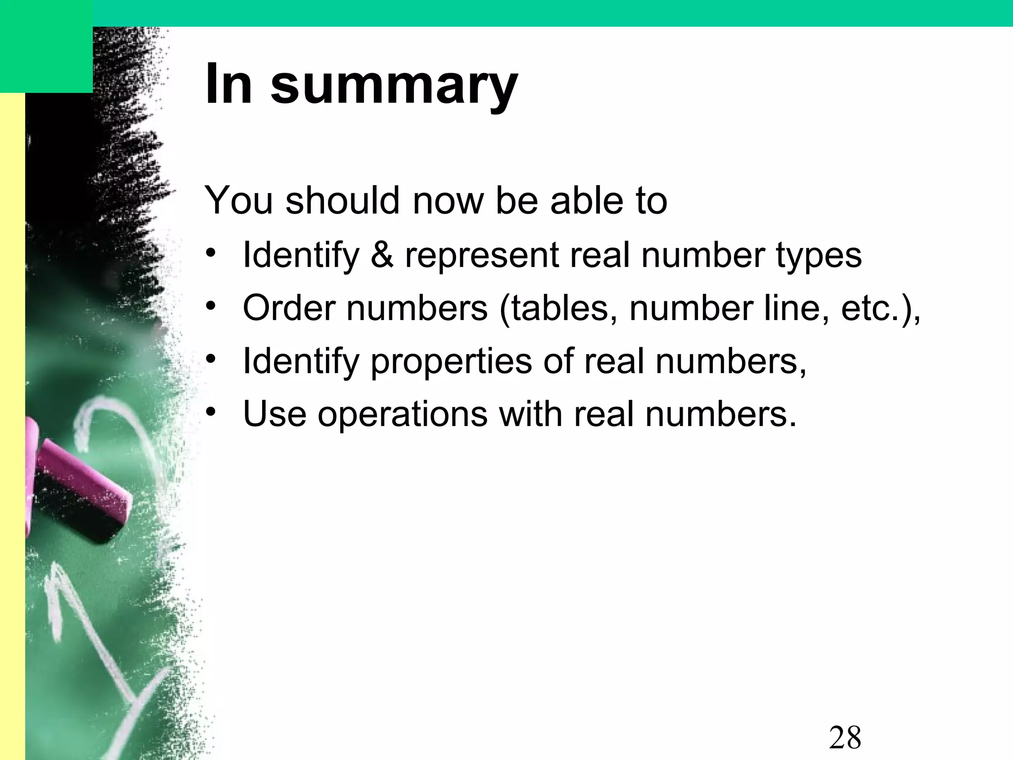 28
In summary
You should now be able to
• Identify & represent real number types
• Order numbers (tables, number line, etc.),
• Identify properties of real numbers,
• Use operations with real numbers.
 