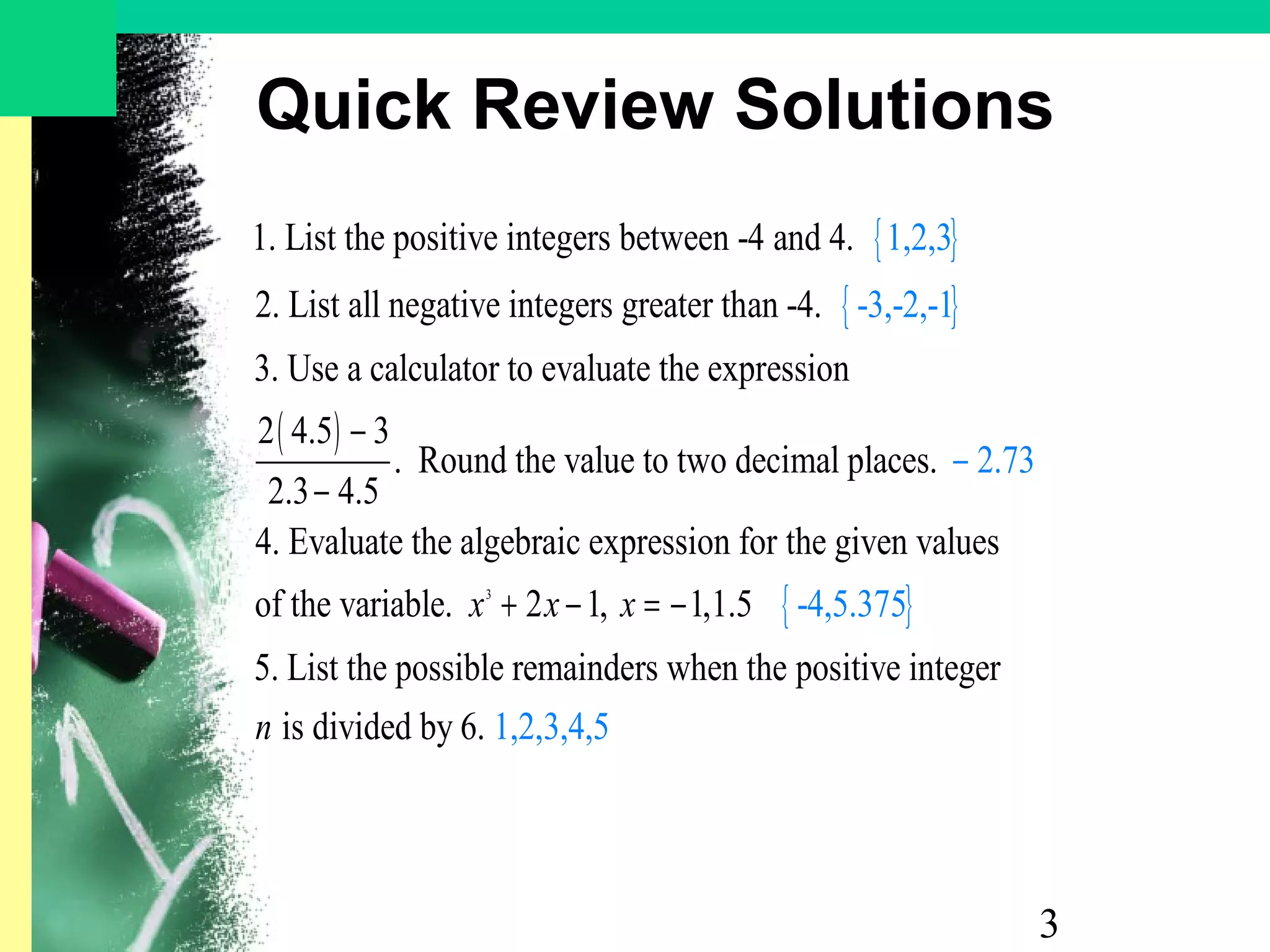 3
Quick Review Solutions
{ }
{ }
( )
1. List the positive integers between -4 and 4.
2. List all negative integers greater than -4.
3. Use a calculator to evaluate the expression
2 4.5 3
. Round the value to two deci
2.3 4.
1
5
,2,3
-3,-2,-1
−
−
{ }3
mal places.
4. Evaluate the algebraic expression for the given values
of the variable. 2 1, 1,1.5
5. List the possible remainders when the positive integer
i
2.73
-4,
s divid
5.375
1,2,ed by 6.
x x x
n
+
−
− = −
3,4,5
 