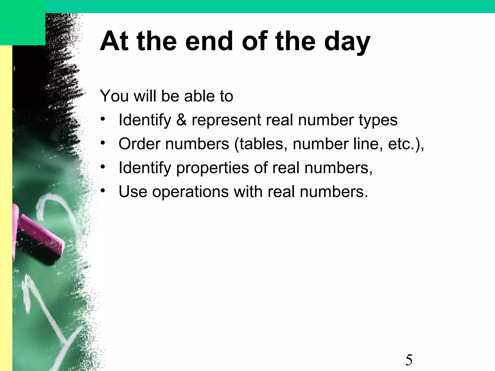 5
At the end of the day
You will be able to
• Identify & represent real number types
• Order numbers (tables, number line, etc.),
• Identify properties of real numbers,
• Use operations with real numbers.
 