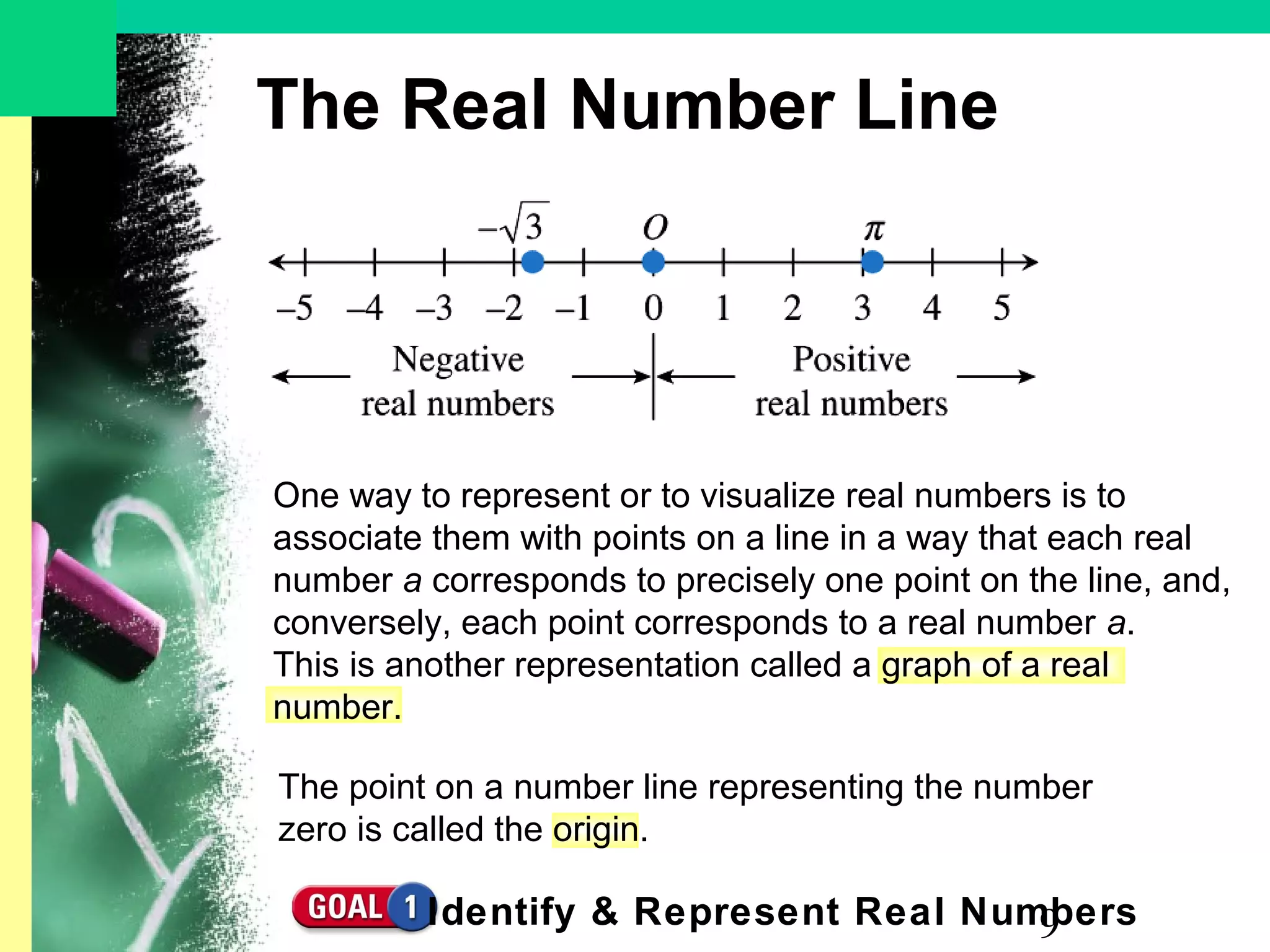 9
The Real Number Line
One way to represent or to visualize real numbers is to
associate them with points on a line in a way that each real
number a corresponds to precisely one point on the line, and,
conversely, each point corresponds to a real number a.
This is another representation called a graph of a real
number.
Identify & Represent Real Numbers
The point on a number line representing the number
zero is called the origin.
 