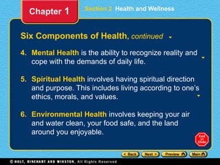 Section 2 Health and Wellness
Six Components of Health, continued
4. Mental Health is the ability to recognize reality and
cope with the demands of daily life.
5. Spiritual Health involves having spiritual direction
and purpose. This includes living according to one’s
ethics, morals, and values.
6. Environmental Health involves keeping your air
and water clean, your food safe, and the land
around you enjoyable.
Chapter 1
 