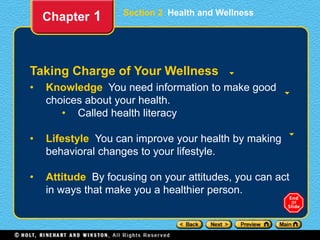 Section 2 Health and Wellness
Taking Charge of Your Wellness
• Knowledge You need information to make good
choices about your health.
• Called health literacy
• Lifestyle You can improve your health by making
behavioral changes to your lifestyle.
• Attitude By focusing on your attitudes, you can act
in ways that make you a healthier person.
Chapter 1
 