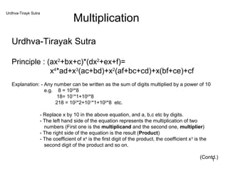 Urdhva-Tirayk Sutra
                                  Multiplication
   Urdhva-Tirayak Sutra

   Principle : (ax2+bx+c)*(dx2+ex+f)=
                x4*ad+x3(ac+bd)+x2(af+bc+cd)+x(bf+ce)+cf
   Explanation: - Any number can be written as the sum of digits multiplied by a power of 10
                  e.g. 8 = 100*8
                       18= 101*1+100*8
                       218 = 102*2+101*1+100*8 etc.

                  - Replace x by 10 in the above equation, and a, b,c etc by digits.
                  - The left hand side of the equation represents the multiplication of two
                    numbers (First one is the multiplicand and the second one, multiplier)
                  - The right side of the equation is the result (Product)
                  - The coefficient of x4 is the first digit of the product, the coefficient x3 is the
                    second digit of the product and so on.

                                                                                                  (Contd.)
                                                                                                       1
 
