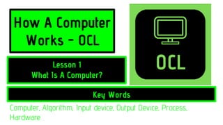 How A Computer
Works - OCL
Key Words
Lesson 1
What Is A Computer?
Computer, Algorithm, Input device, Output Device, Process,
Hardware
 