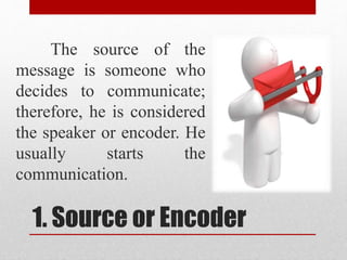 1. Source or Encoder
The source of the
message is someone who
decides to communicate;
therefore, he is considered
the speaker or encoder. He
usually starts the
communication.
 