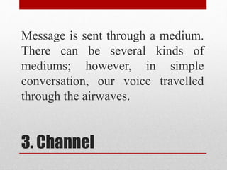 3. Channel
Message is sent through a medium.
There can be several kinds of
mediums; however, in simple
conversation, our voice travelled
through the airwaves.
 