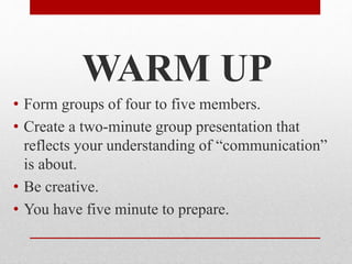 WARM UP
• Form groups of four to five members.
• Create a two-minute group presentation that
reflects your understanding of “communication”
is about.
• Be creative.
• You have five minute to prepare.
 