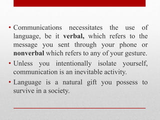 • Communications necessitates the use of
language, be it verbal, which refers to the
message you sent through your phone or
nonverbal which refers to any of your gesture.
• Unless you intentionally isolate yourself,
communication is an inevitable activity.
• Language is a natural gift you possess to
survive in a society.
 