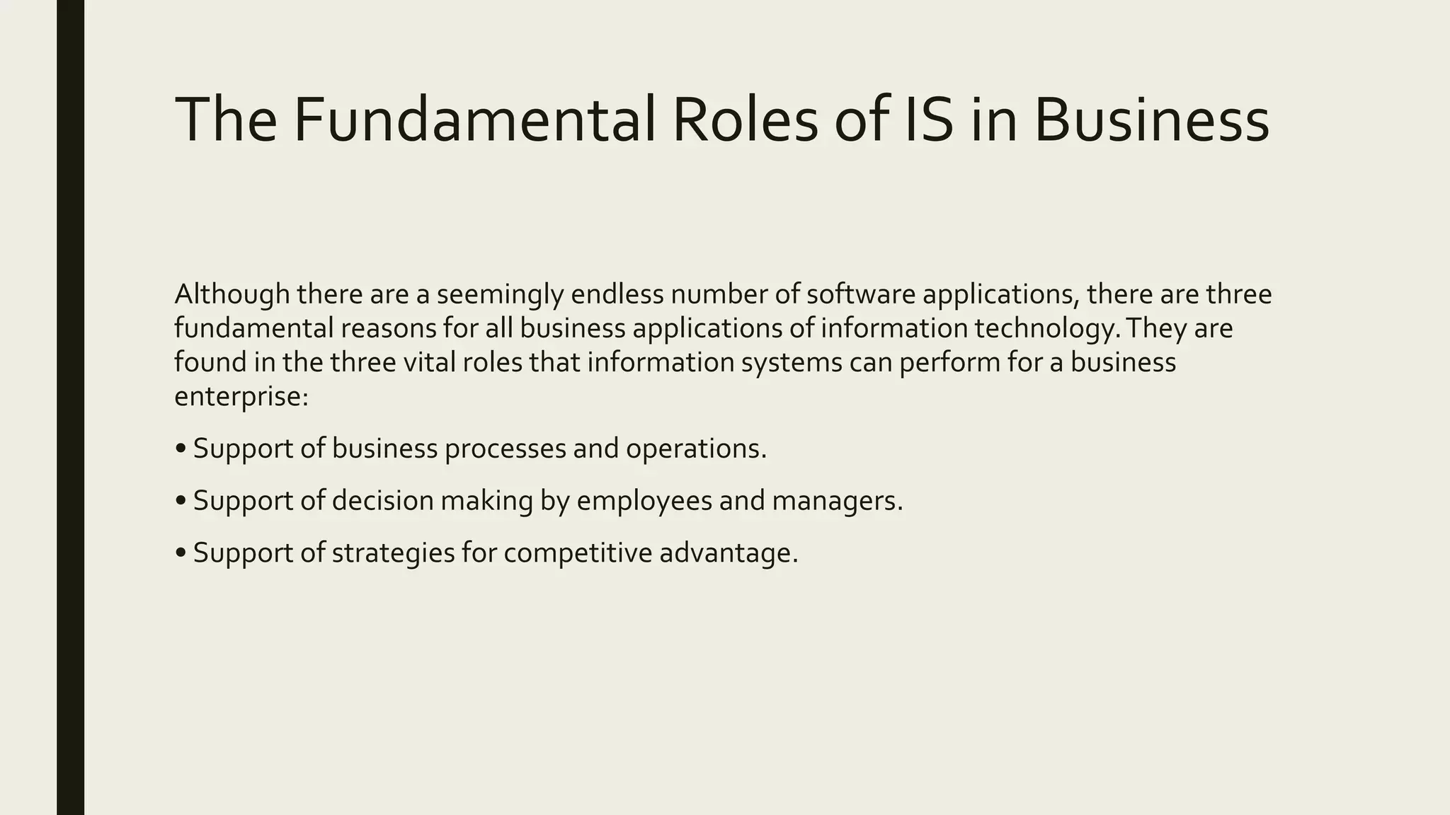 The Fundamental Roles of IS in Business
Although there are a seemingly endless number of software applications, there are three
fundamental reasons for all business applications of information technology.They are
found in the three vital roles that information systems can perform for a business
enterprise:
• Support of business processes and operations.
• Support of decision making by employees and managers.
• Support of strategies for competitive advantage.
 