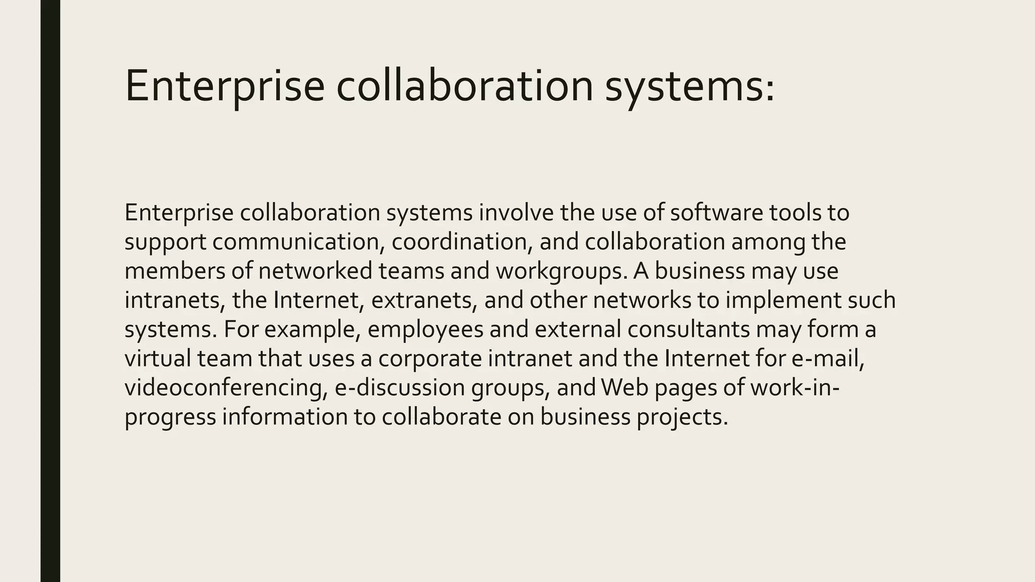 Enterprise collaboration systems:
Enterprise collaboration systems involve the use of software tools to
support communication, coordination, and collaboration among the
members of networked teams and workgroups.A business may use
intranets, the Internet, extranets, and other networks to implement such
systems. For example, employees and external consultants may form a
virtual team that uses a corporate intranet and the Internet for e-mail,
videoconferencing, e-discussion groups, andWeb pages of work-in-
progress information to collaborate on business projects.
 