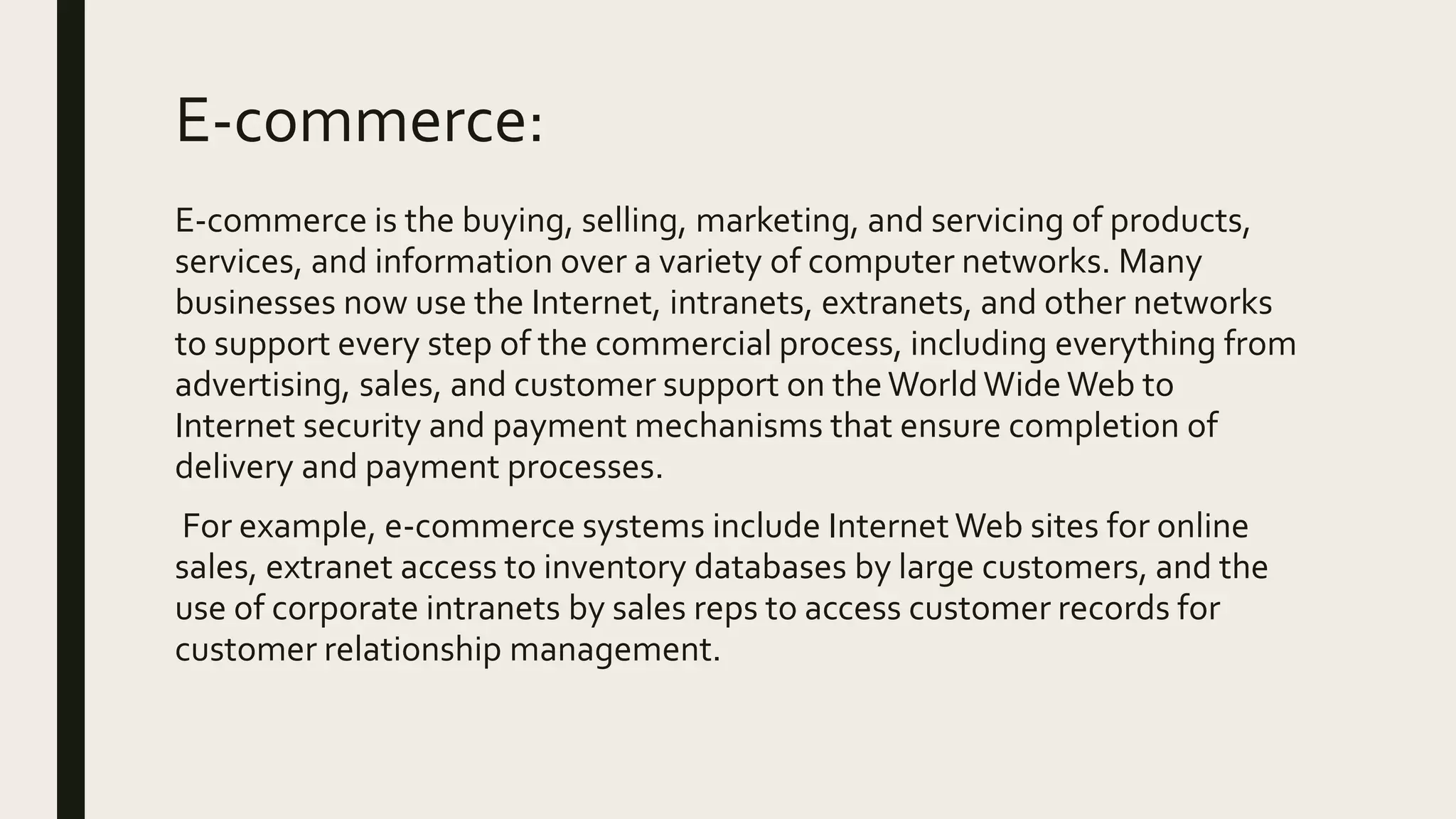 E-commerce:
E-commerce is the buying, selling, marketing, and servicing of products,
services, and information over a variety of computer networks. Many
businesses now use the Internet, intranets, extranets, and other networks
to support every step of the commercial process, including everything from
advertising, sales, and customer support on theWorldWide Web to
Internet security and payment mechanisms that ensure completion of
delivery and payment processes.
For example, e-commerce systems include InternetWeb sites for online
sales, extranet access to inventory databases by large customers, and the
use of corporate intranets by sales reps to access customer records for
customer relationship management.
 