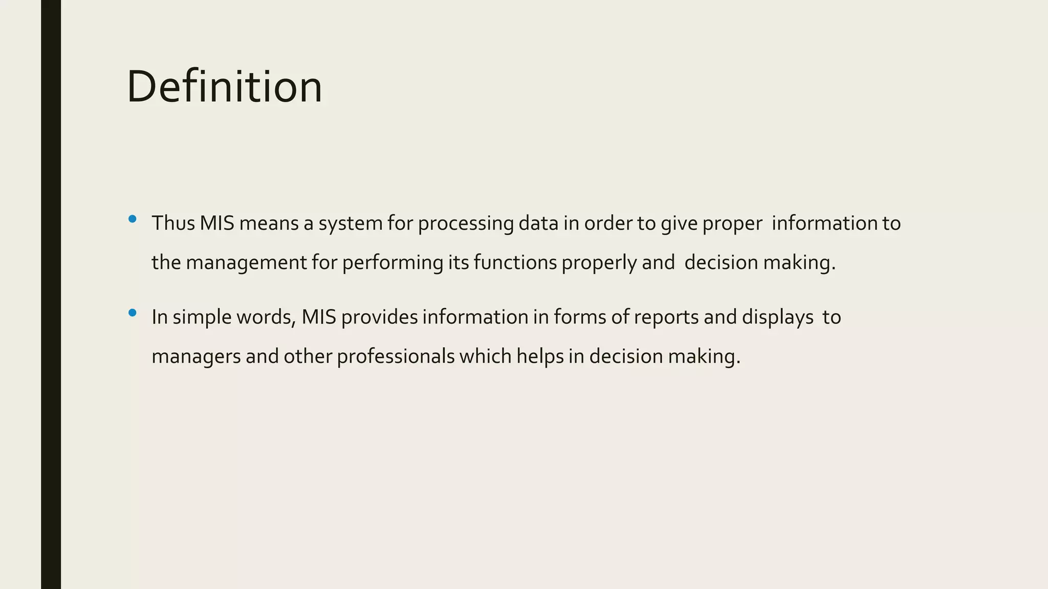 Definition
• Thus MIS means a system for processing data in order to give proper information to
the management for performing its functions properly and decision making.
• In simple words, MIS provides information in forms of reports and displays to
managers and other professionals which helps in decision making.
 