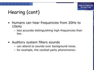 Hearing (cont)
• Humans can hear frequencies from 20Hz to
15kHz
– less accurate distinguishing high frequencies than
low.
• Auditory system filters sounds
– can attend to sounds over background noise.
– for example, the cocktail party phenomenon.
 
