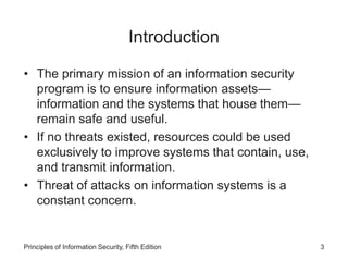 Introduction
• The primary mission of an information security
program is to ensure information assets—
information and the systems that house them—
remain safe and useful.
• If no threats existed, resources could be used
exclusively to improve systems that contain, use,
and transmit information.
• Threat of attacks on information systems is a
constant concern.
Principles of Information Security, Fifth Edition 3
 