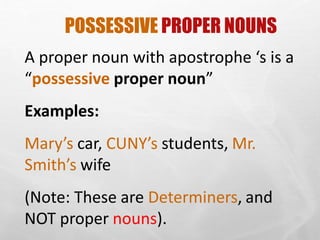 POSSESSIVE PROPER NOUNS
A proper noun with apostrophe ‘s is a
“possessive proper noun”
Examples:
Mary’s car, CUNY’s students, Mr.
Smith’s wife
(Note: These are Determiners, and
NOT proper nouns).
 