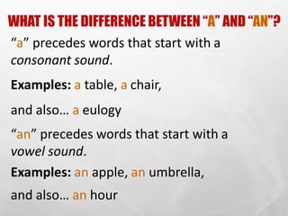 WHAT IS THE DIFFERENCE BETWEEN “A” AND “AN”?
“a” precedes words that start with a
consonant sound.
Examples: a table, a chair,
and also… a eulogy
“an” precedes words that start with a
vowel sound.
Examples: an apple, an umbrella,
and also… an hour
 