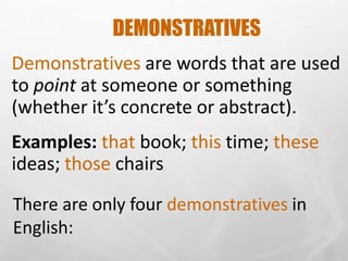 DEMONSTRATIVES
Demonstratives are words that are used
to point at someone or something
(whether it’s concrete or abstract).
Examples: that book; this time; these
ideas; those chairs
There are only four demonstratives in
English:
 