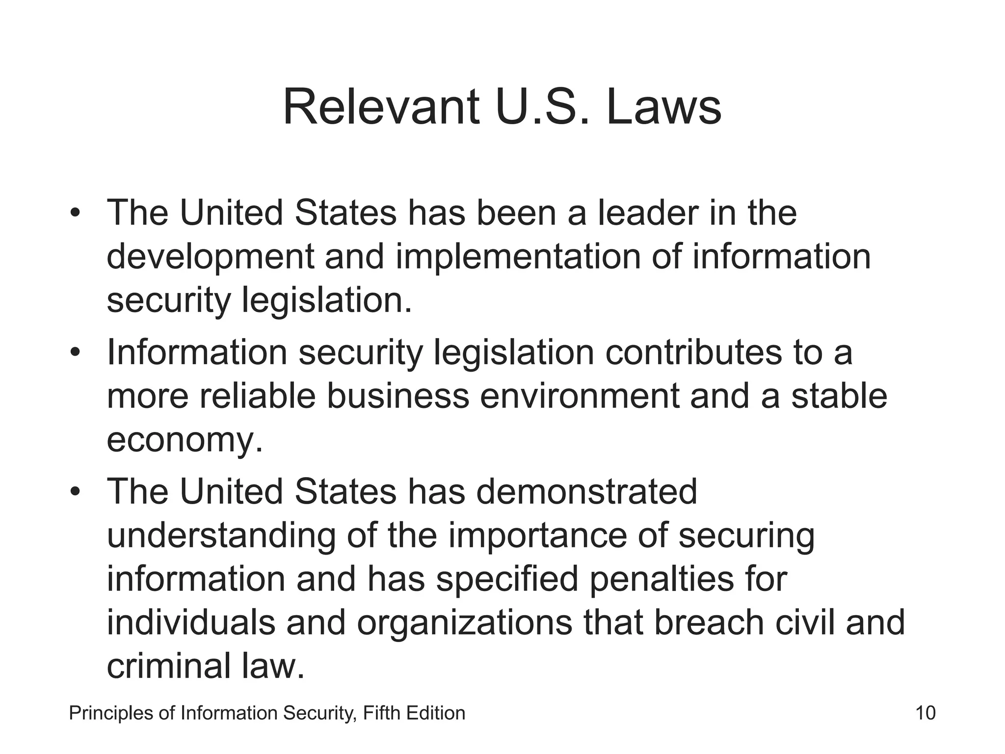Relevant U.S. Laws
• The United States has been a leader in the
development and implementation of information
security legislation.
• Information security legislation contributes to a
more reliable business environment and a stable
economy.
• The United States has demonstrated
understanding of the importance of securing
information and has specified penalties for
individuals and organizations that breach civil and
criminal law.
Principles of Information Security, Fifth Edition 10
 