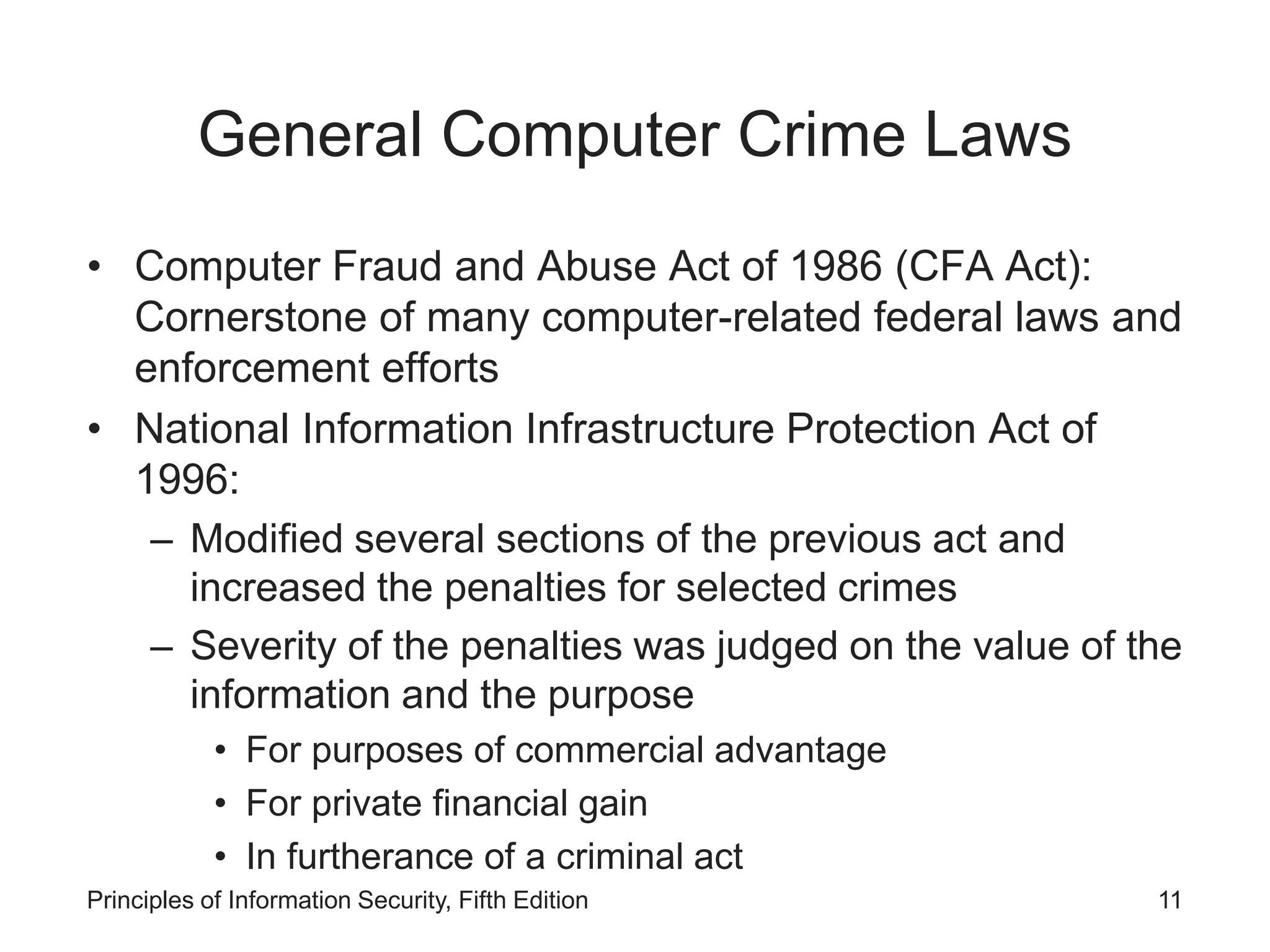 General Computer Crime Laws
• Computer Fraud and Abuse Act of 1986 (CFA Act):
Cornerstone of many computer-related federal laws and
enforcement efforts
• National Information Infrastructure Protection Act of
1996:
– Modified several sections of the previous act and
increased the penalties for selected crimes
– Severity of the penalties was judged on the value of the
information and the purpose
• For purposes of commercial advantage
• For private financial gain
• In furtherance of a criminal act
Principles of Information Security, Fifth Edition 11
 