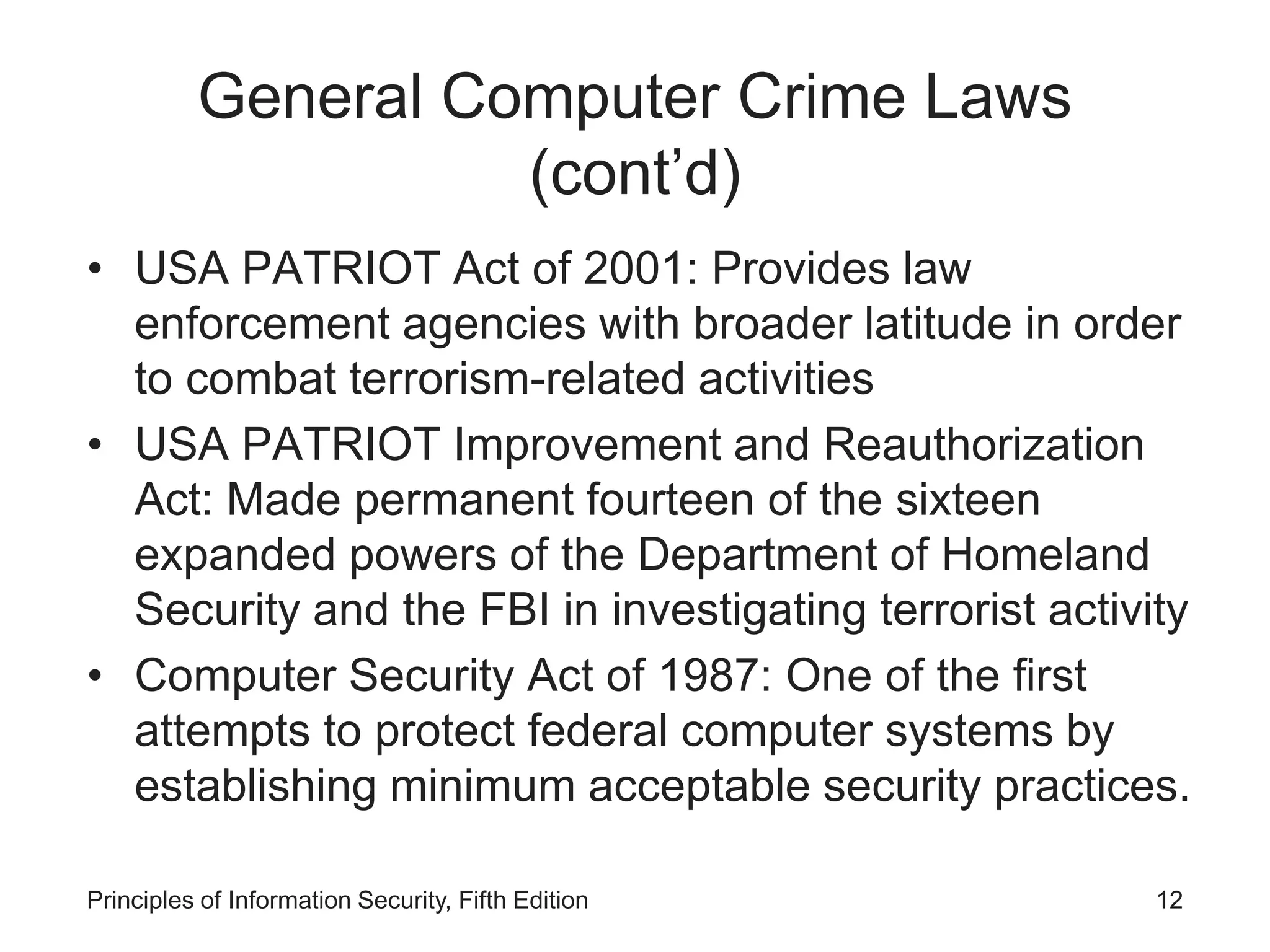 General Computer Crime Laws
(cont’d)
• USA PATRIOT Act of 2001: Provides law
enforcement agencies with broader latitude in order
to combat terrorism-related activities
• USA PATRIOT Improvement and Reauthorization
Act: Made permanent fourteen of the sixteen
expanded powers of the Department of Homeland
Security and the FBI in investigating terrorist activity
• Computer Security Act of 1987: One of the first
attempts to protect federal computer systems by
establishing minimum acceptable security practices.
Principles of Information Security, Fifth Edition 12
 